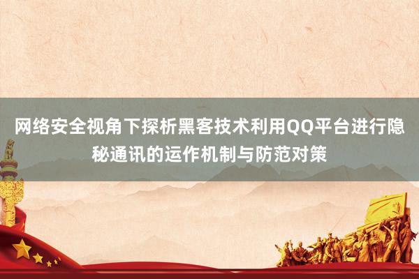 网络安全视角下探析黑客技术利用QQ平台进行隐秘通讯的运作机制与防范对策