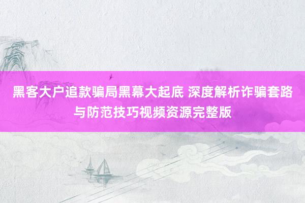 黑客大户追款骗局黑幕大起底 深度解析诈骗套路与防范技巧视频资源完整版