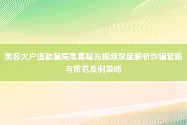 黑客大户追款骗局黑幕曝光视频深度解析诈骗套路与防范反制策略