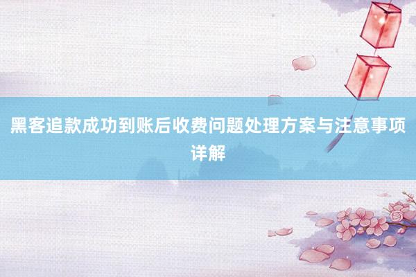 黑客追款成功到账后收费问题处理方案与注意事项详解