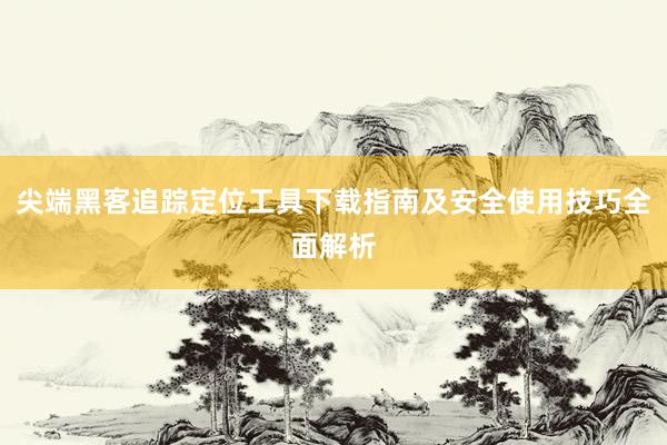 尖端黑客追踪定位工具下载指南及安全使用技巧全面解析