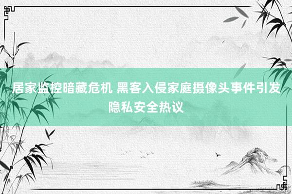 居家监控暗藏危机 黑客入侵家庭摄像头事件引发隐私安全热议