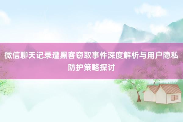 微信聊天记录遭黑客窃取事件深度解析与用户隐私防护策略探讨