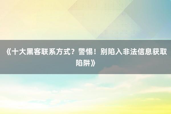 《十大黑客联系方式？警惕！别陷入非法信息获取陷阱》